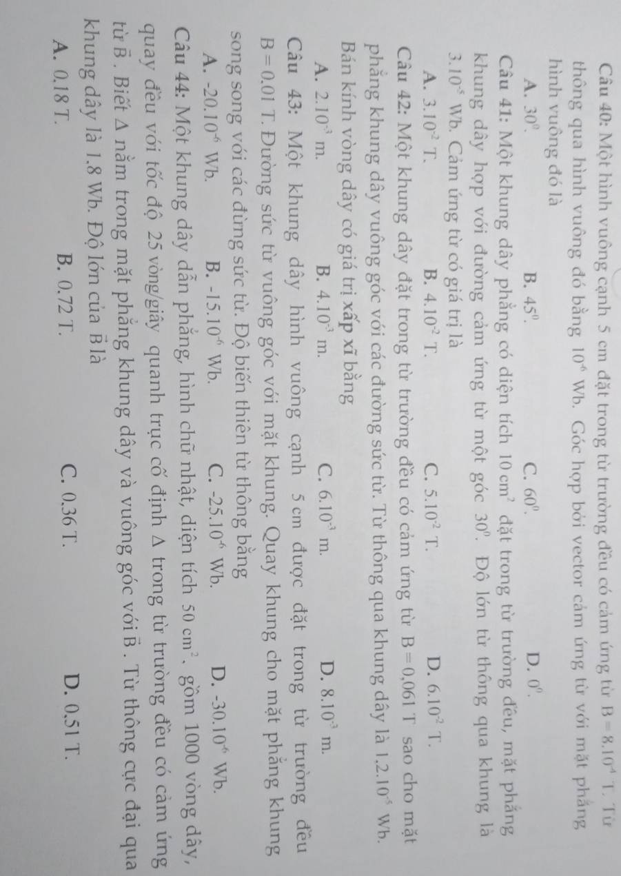 Một hình vuông cạnh 5 cm đặt trong từ trường đều có cảm ứng từ B=8.10^(-4)T. Từ
thông qua hình vuông đó bằng 10^(-6)Wb 0. Góc hợp bởi vector cảm ứng từ với mặt phẳng
hình vuông đó là
A. 30°. B. 45°. C. 60^0. D. 0^0.
Câu 41: Một khung dây phẳng có diện tích 10cm^2 đặt trong từ trường đều, mặt phẳng
khung dây hợp với đường cảm ứng từ một góc 30°. Độ lớn từ thông qua khung là
3.10^(-5) Wb. Cảm ứng từ có giá trị là
A. 3.10^(-2)T. B. 4.10^(-2)T. C. 5.10^(-2)T. D. 6.10^(-2)T.
Câu 42: Một khung dây đặt trong từ trường đều có cảm ứng từ B=0,061 T sao cho mặt
phẳng khung dây vuông góc với các đường sức từ. Từ thông qua khung dây là 1.2.10^(-5) Wb.
Bán kính vòng dây có giá trị xấp xĩ bằng
A. 2.10^(-3)m. B. 4.10^(-3)m. C. 6.10^(-3)m. D. 8.10^(-3)m.
Câu 43: Một khung dây hình vuông cạnh 5 cm được đặt trong từ trường đều
B=0.01T T Đường sức từ vuông góc với mặt khung. Quay khung cho mặt phăng khung
song song với các đừng sức từ. Độ biến thiên từ thông bằng
A. -20.10^(-6)Wb. B. -15.10^(-6)Wb. C. -25.10^(-6)Wb. D. -30.10^(-6)Wb.
Câu 44: Một khung dây dẫn phẳng, hình chữ nhật, diện tích 50cm^2. gồm 1000 vòng dây,
quay đều với tốc độ 25 vòng/giây quanh trục cố định Δ trong từ trường đều có cảm ứng
tù vector B. Biết Δ nằm trong mặt phẳng khung dây và vuông góc với vector D. Từ thông cực đại qua
khung dây là 1.8 Wb. Độ lớn của vector B là
A. 0.18 T. B. 0.72 T. C. 0.36 T. D. 0,51 T.