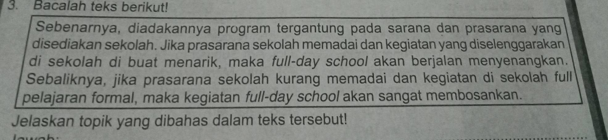 Bacalah teks berikut! 
Sebenarnya, diadakannya program tergantung pada sarana dan prasarana yang 
disediakan sekolah. Jika prasarana sekolah memadai dan kegiatan yang diselenggarakan 
di sekolah di buat menarik, maka full-day school akan berjalan menyenangkan. 
Sebaliknya, jika prasarana sekolah kurang memadai dan kegiatan di sekolah full 
pelajaran formal, maka kegiatan full-day school akan sangat membosankan. 
Jelaskan topik yang dibahas dalam teks tersebut!