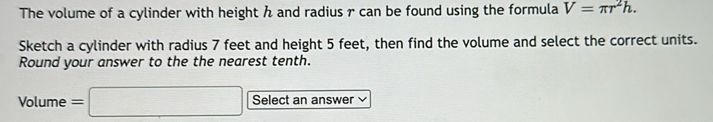 The volume of a cylinder with height and radius r can be found using the formula V=π r^2h. 
Sketch a cylinder with radius 7 feet and height 5 feet, then find the volume and select the correct units. 
Round your answer to the the nearest tenth. 
Volume =□ Select an answer