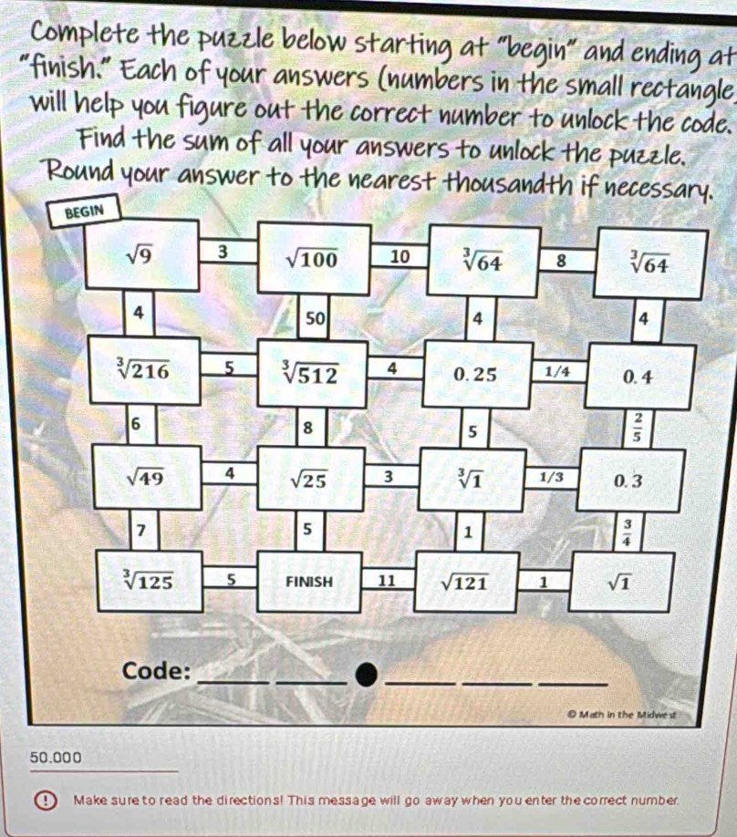 Complete the puzzle below starting at “begin" and ending at
“finish." Each of your answers (numbers in the small rectangle
will help you figure out the correct number to unlock the code.
Find the sum of all your answers to unlock the puzzle.
Round your answer to the nearest thousandth if necessary.
st
50.000
0 Make sure to read the directions! This message will go away when you enter the correct number