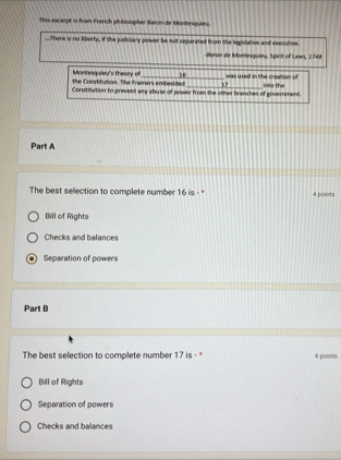 This excerpt is from French phillosopher Baron de Montesquieu.
..There is no liberty, if the judickary power be not separated from the legislative and executive
Boron dle Mondesquieu, Spirit of Lawn, 1748
the Constilution. The Framers embedded Montesquieu's theory of _ 17 was used in the creation of
Constitution to prevent any abuse of power from the other branches of government. ints the
Part A
The best selection to complete number 16 is - "' 4 points
Bill of Rights
Checks and balances
Separation of powers
Part B
The best selection to complete number 17 is - * 4 points
Bill of Rights
Separation of powers
Checks and balances