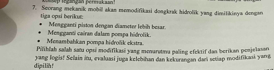 konsep tegängan permukaan! 
7. Seorang mekanik mobil akan memodifikasi dongkrak hidrolik yang dimilikinya dengan 
tiga opsi berikut: 
Mengganti piston dengan diameter lebih besar. 
Mengganti cairan dalam pompa hidrolik. 
Menambahkan pompa hidrolik ekstra. 
Pilihlah salah satu opsi modifikasi yang menurutmu paling efektif dan berikan penjelasan 
yang logis! Selain itu, evaluasi juga kelebihan dan kekurangan dari setiap modifikasi yang 
dipilih!