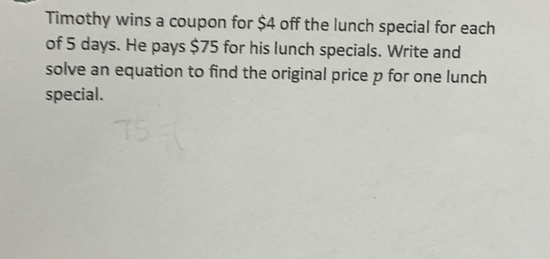 Timothy wins a coupon for $4 off the lunch special for each 
of 5 days. He pays $75 for his lunch specials. Write and 
solve an equation to find the original price p for one lunch 
special.