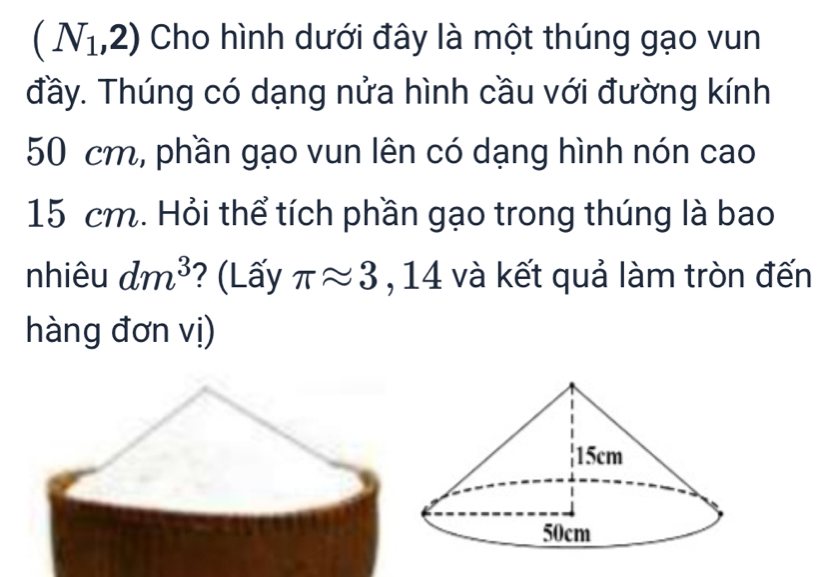 (N_1,2) Cho hình dưới đây là một thúng gạo vun 
đầy. Thúng có dạng nửa hình cầu với đường kính
50 cm, phần gạo vun lên có dạng hình nón cao
15 cm. Hỏi thể tích phần gạo trong thúng là bao 
nhiêu dm^3 ? (Lấy π approx 3 , 14 và kết quả làm tròn đến 
hàng đơn vị)