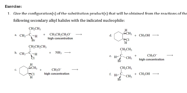 Give the configuration(s) of the substitution product(s) that will be obtained from the reactions of the 
following secondary alkyl halides with the indicated nucleophile: 
a. CH_3-C_3^((H_2)CH_3)+CH_3CH_2CH_2O^- bigcirc _prodlimits _H2CH_3+cH_1OHto 
d. 
b. CH_3-frac CH_2CH_3C_1H+NH_3to H=frac CH_2CH_3H_7H_3+frac CH_3O^-Hghconcentration
e. 
C. bigcirc _ π /11 ^H_3tghconcentrationconcentration f. H-CH_3^((CH_2)CH_3)+CH_3OHto