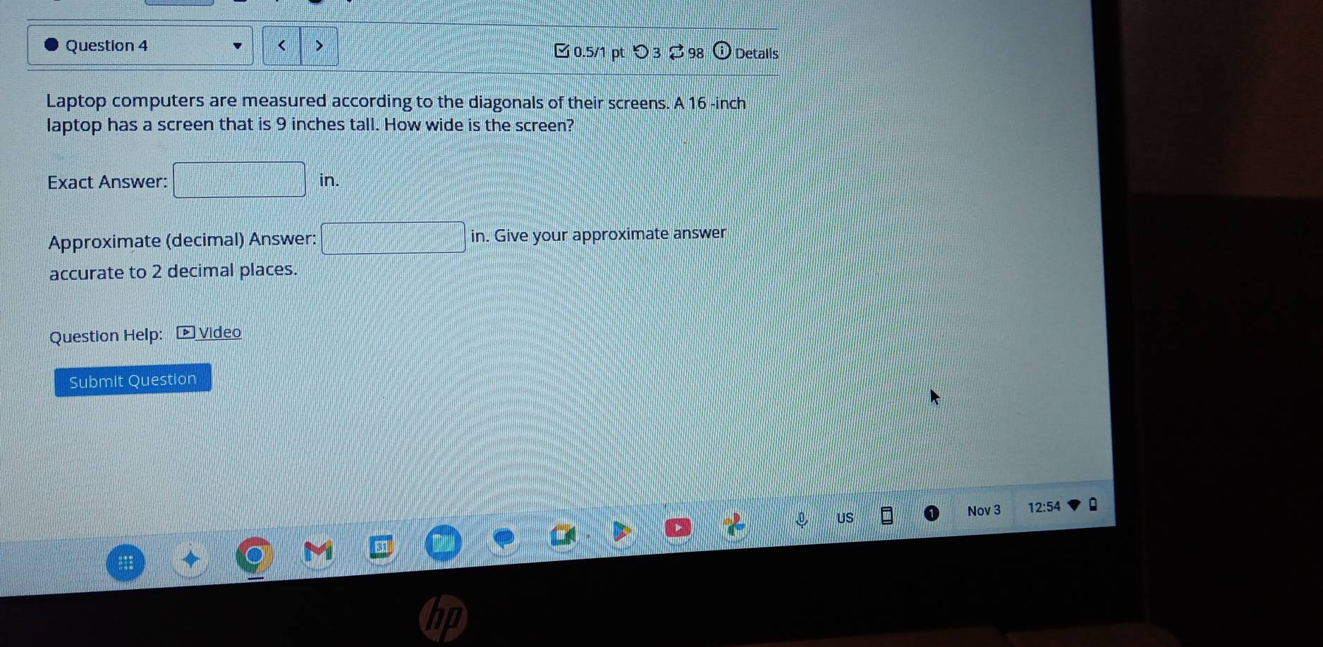 □ 0.5/1 pt つ 3 ⇄ 98 Detalls 
Laptop computers are measured according to the diagonals of their screens. A 16 -inch
laptop has a screen that is 9 inches tall. How wide is the screen? 
Exact Answer: □ in. 
Approximate (decimal) Answer: □ in. Give your approximate answer 
accurate to 2 decimal places. 
Question Help: ▶ Video 
Submit Question 
Nov 3 12:54