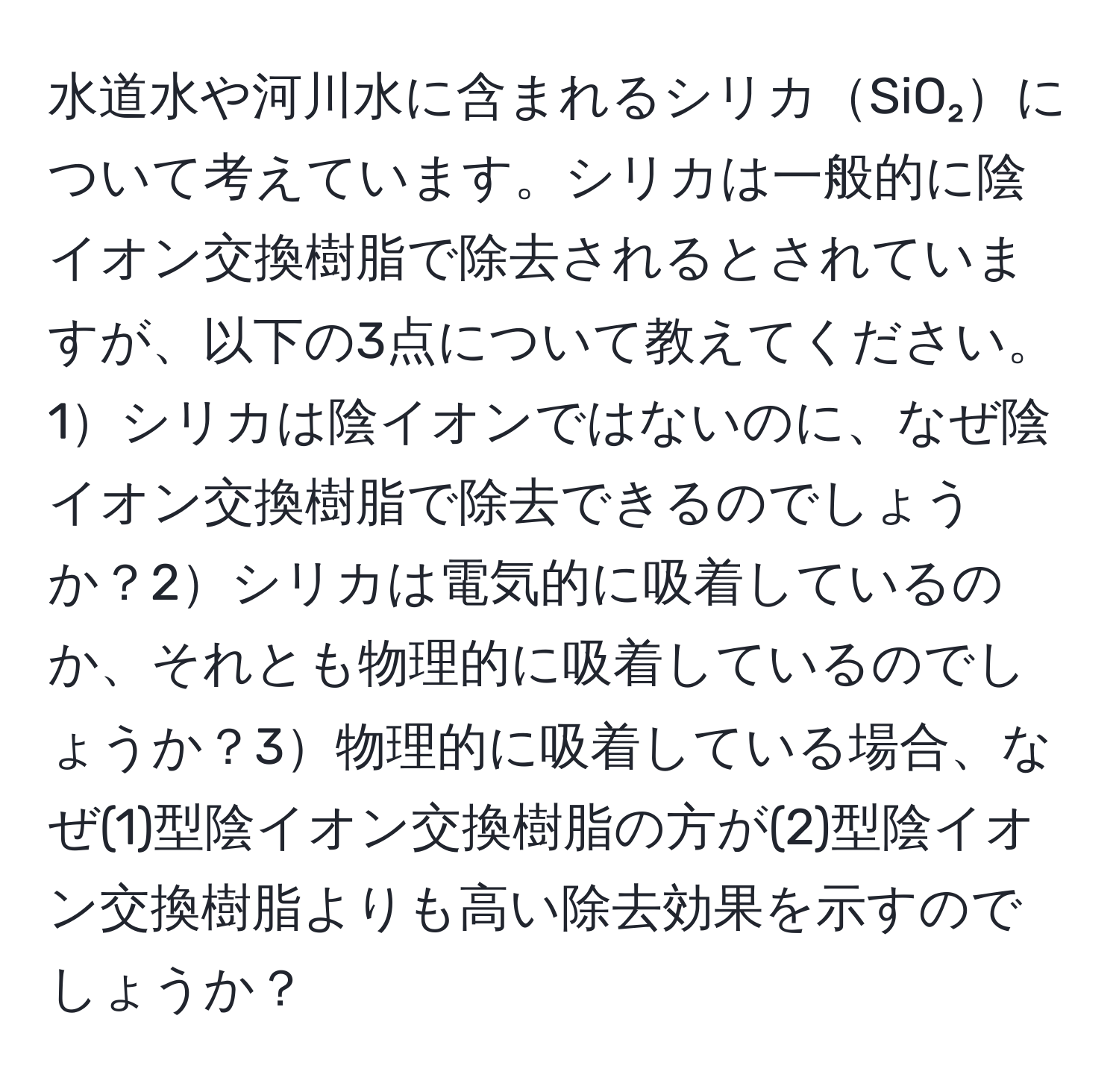 水道水や河川水に含まれるシリカSiO₂について考えています。シリカは一般的に陰イオン交換樹脂で除去されるとされていますが、以下の3点について教えてください。1シリカは陰イオンではないのに、なぜ陰イオン交換樹脂で除去できるのでしょうか？2シリカは電気的に吸着しているのか、それとも物理的に吸着しているのでしょうか？3物理的に吸着している場合、なぜ(1)型陰イオン交換樹脂の方が(2)型陰イオン交換樹脂よりも高い除去効果を示すのでしょうか？