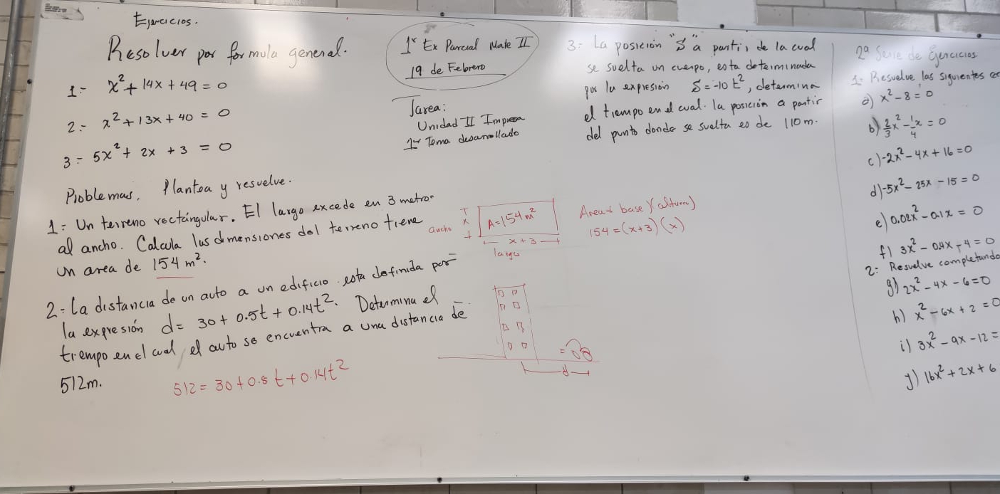 Ejaaiclos.
Resolver por for mole genenal. 1VEx Parcal Mate II 3:La posieion 's a panti, de lacual 2^a Seve do Guecies
1 x^2+14x+49=0 19 de Felrero se suelta on evenpo, eota determinada
poc lu expresioin , determina 1. Resuelve las siquientes a
Jarea:
2: x^2+13x+40=0 Unidad I Impresa d tiempo end eval. Ta posicion a panti x^2-8=0
"- Toma deamallado del punto donde se suelta eo de 110m. b)  2/3 x^2- 1/4 x=0
3: 5x^2+2x+3=0 -2x^2-4x+16=0
()
d -5x^2-25x-15=0
Problemas, Plantoa y resuelve.
1: Un terreno rectaingular. EI largo excede en 3 metro
154=(x+3)(x)
e 0.02x^2-0.1x=0
a ancho. Calcula lusd mensiones dol terrenofiene A=154m^2 Areat base Yasturm)
on area de 154m^2.
2: La distanca de on ato a un edificio. Rotu definida por
largu
f1
2: Resvelve completund 3x^2-0.4x-4=0
la expresion d=30+0.5t+0.14t^2 Detarminuef
g1 2x^2-4x-6=0
trempoenel ad df auto so encuentra a una distancia de
() x^2-6x+2=0
D o
il 3x^2-9x-12=
512m. 512=30+0.5t+0.14t^2
1 16x^2+2x+6