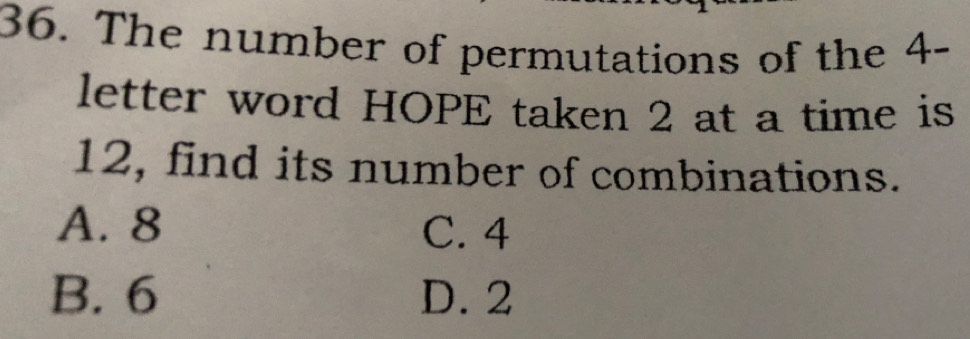 The number of permutations of the 4 -
letter word HOPE taken 2 at a time is
12, find its number of combinations.
A. 8 C. 4
B. 6 D. 2