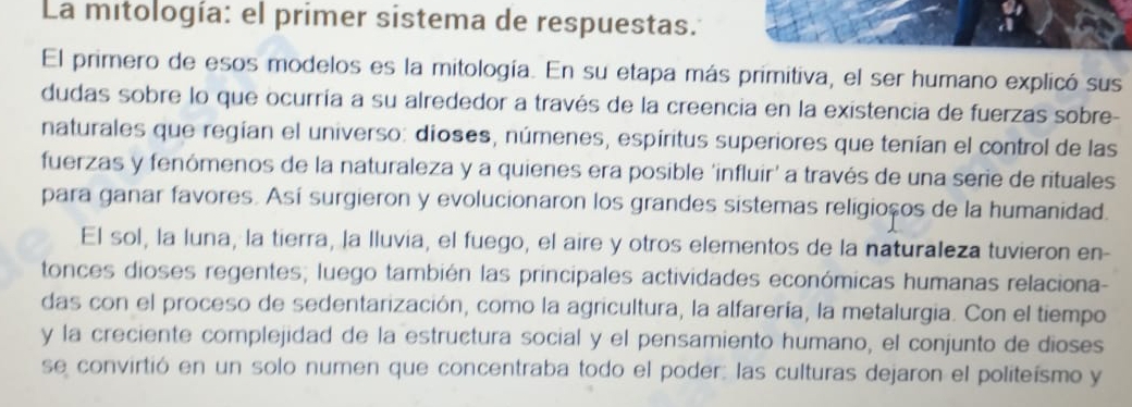 La mitología: el primer sistema de respuestas. 
El primero de esos modelos es la mitología. En su etapa más primitiva, el ser humano explicó sus 
dudas sobre lo que ocurría a su alrededor a través de la creencia en la existencia de fuerzas sobre- 
naturales que regían el universo: dioses, númenes, espíritus superiores que tenían el control de las 
fuerzas y fenómenos de la naturaleza y a quienes era posible 'influir' a través de una serie de rituales 
para ganar favores. Así surgieron y evolucionaron los grandes sistemas religioços de la humanidad. 
El sol, la luna, la tierra, la lluvia, el fuego, el aire y otros elementos de la naturaleza tuvieron en- 
tonces dioses regentes; luego también las principales actividades económicas humanas relaciona- 
das con el proceso de sedentarización, como la agricultura, la alfarería, la metalurgia. Con el tiempo 
y la creciente complejidad de la estructura social y el pensamiento humano, el conjunto de dioses 
se convirtió en un solo numen que concentraba todo el poder: las culturas dejaron el politeísmo y