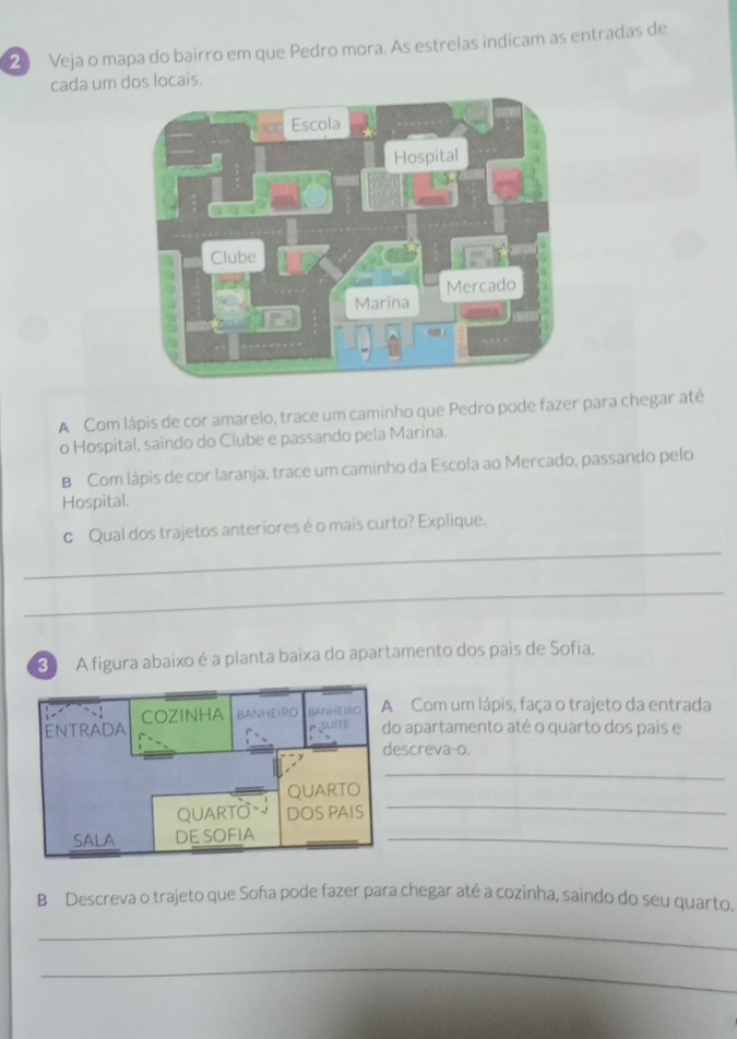 Veja o mapa do bairro em que Pedro mora. As estrelas indicam as entradas de 
cada um dos locais. 
A Com lápis de cor amarelo, trace um caminho que Pedro pode fazer para chegar até 
o Hospital, saindo do Clube e passando pela Marina. 
B Com lápis de cor laranja, trace um caminho da Escola ao Mercado, passando pelo 
Hospital. 
_ 
c Qual dos trajetos anteriores é o mais curto? Explique. 
_ 
A figura abaixo é a planta baixa do apartamento dos pais de Sofia. 
Com um lápis, faça o trajeto da entrada 
o apartamento até o quarto dos pais e 
screva-o. 
_ 
_ 
_ 
B Descreva o trajeto que Soña pode fazer para chegar até a cozinha, saindo do seu quarto. 
_ 
_