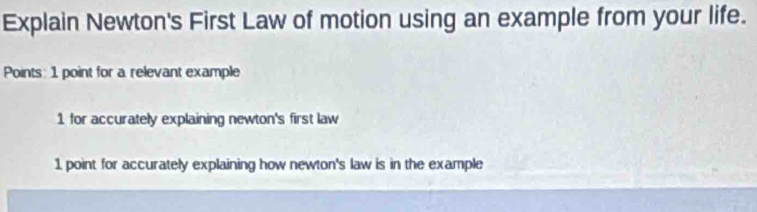 Explain Newton's First Law of motion using an example from your life.
Points: 1 point for a relevant example
1 for accurately explaining newton's first law
1 point for accurately explaining how newton's law is in the example