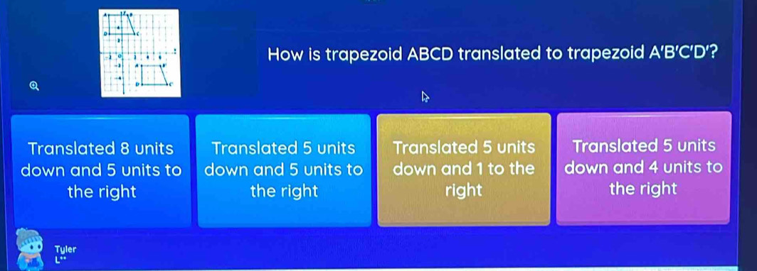 How is trapezoid ABCD translated to trapezoid A’B’C’D’?
Q
Translated 8 units Translated 5 units Translated 5 units Translated 5 units
down and 5 units to down and 5 units to down and 1 to the down and 4 units to
the right the right right the right
Tyler