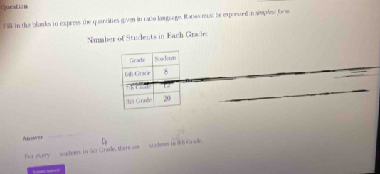 Question 
Fill in the blanks to express the quantities given in ratio language. Ratios must be expressed in simplest form. 
Number of Students in Each Grade: 
_ 
_ 
_ 
Answer 
For every_ students in 6th Grade, there are students in fth Grade.