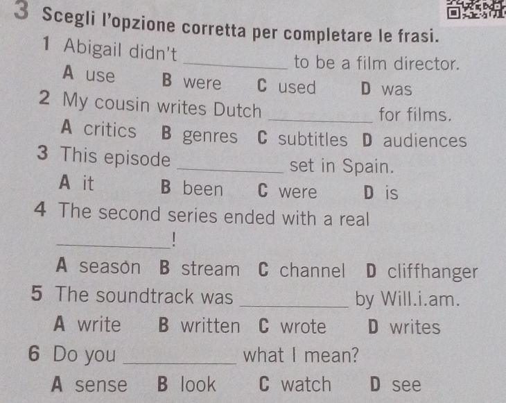 Scegli l’opzione corretta per completare le frasi.
1 Abigail didn't
_to be a film director.
A use B were C used D was
2 My cousin writes Dutch _for films.
A critics B genres C subtitles D audiences
3 This episode _set in Spain.
A it B been C were D is
4 The second series ended with a real
_
A season B stream C channel D cliffhanger
5 The soundtrack was _by Will.i.am.
A write B written C wrote D writes
6 Do you _what I mean?
A sense B look C watch D see