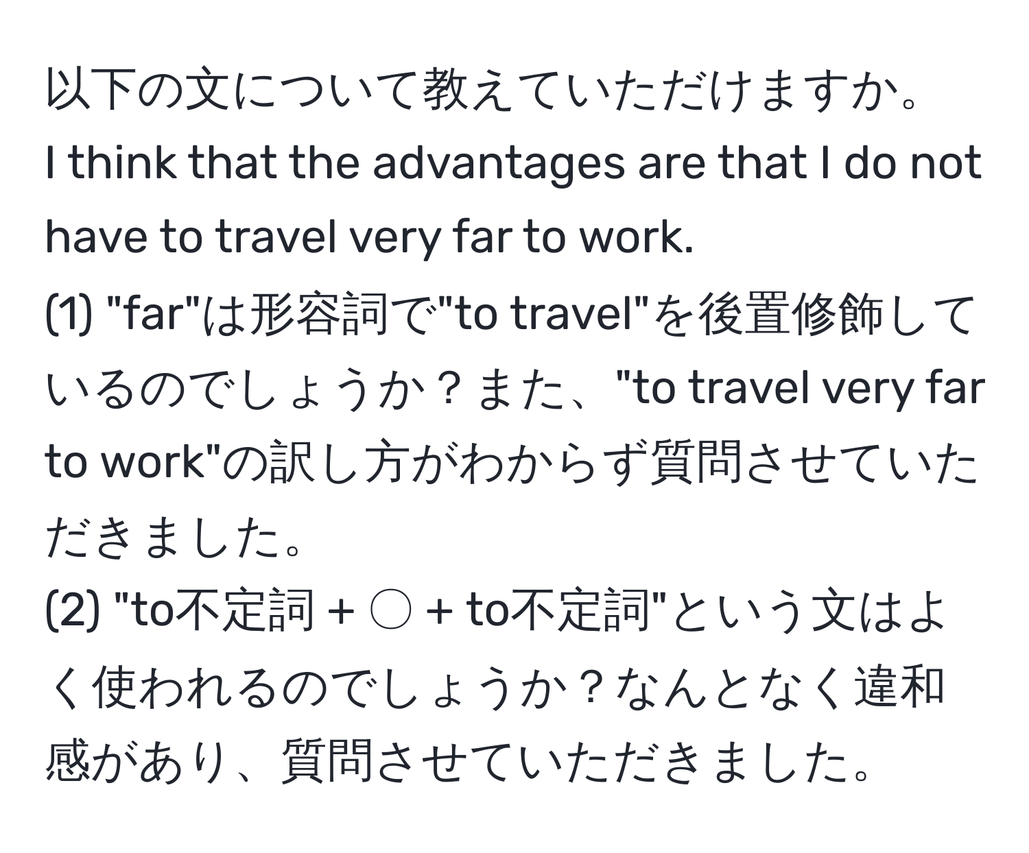 以下の文について教えていただけますか。  
I think that the advantages are that I do not have to travel very far to work.  
(1) "far"は形容詞で"to travel"を後置修飾しているのでしょうか？また、"to travel very far to work"の訳し方がわからず質問させていただきました。  
(2) "to不定詞 + 〇 + to不定詞"という文はよく使われるのでしょうか？なんとなく違和感があり、質問させていただきました。