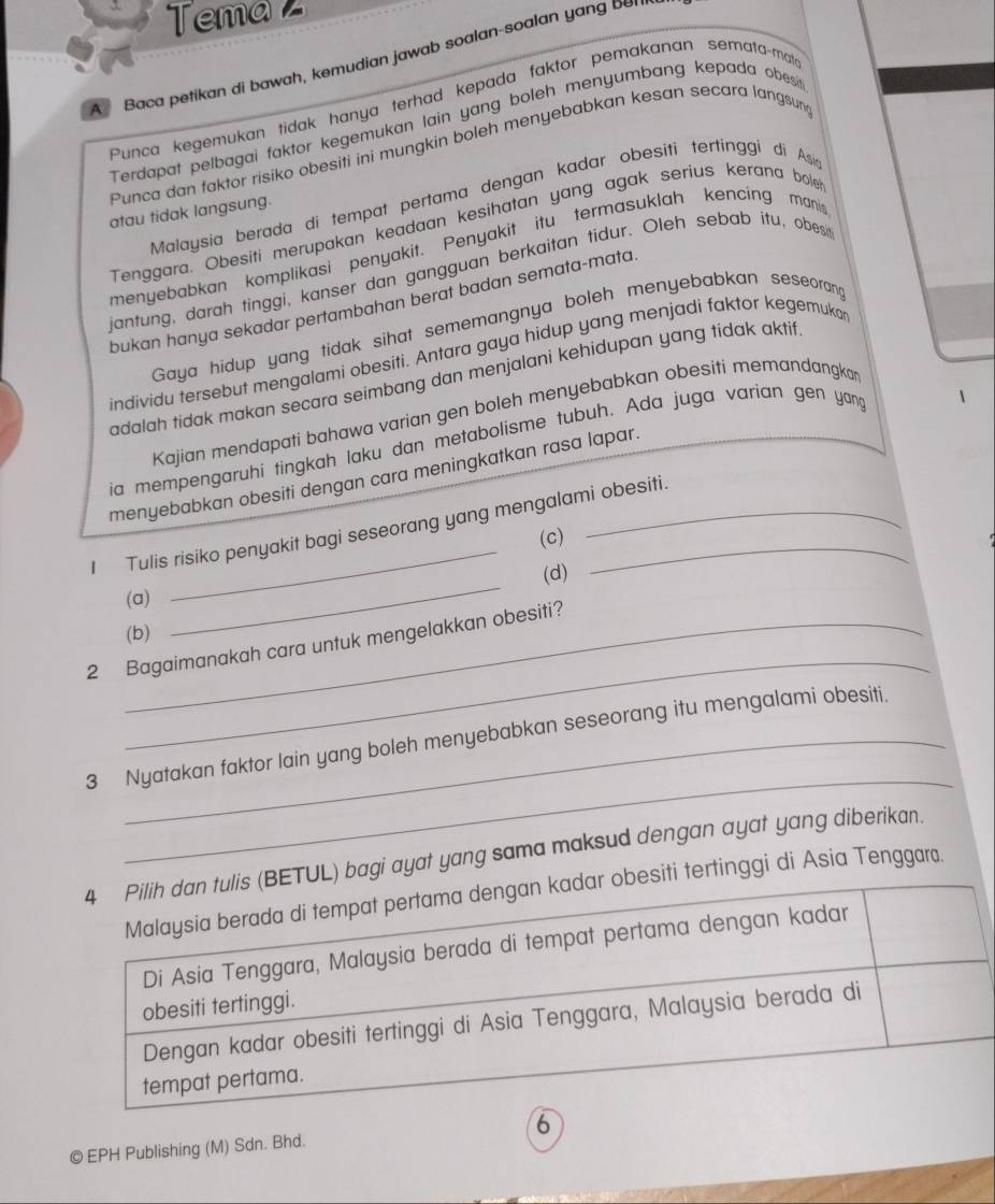 Tema z
A Baca petikan di bawah, kemudian jawab soalan-soalan yang ber
Punca kegemukan tidak hanya terhad kepada faktor pemakanan semata-mate
Terdapat pelbagai faktor kegemukan lain yang boleh menyumbang kepada obesit
Punca dan faktor risiko obesiti ini mungkin boleh menyebabkan kesan secara langsun
Malaysia berada di tempat pertama dengan kadar obesiti tertinggi di Asi
atau tidak langsung.
Tenggara. Obesiti merupakan keadaan kesihatan yang agak serius kerana bole
menyebabkan komplikasi penyakit. Penyakit itu termasuklah kencing manis
jantung, darah tinggi, kanser dan gangguan berkaitan tidur. Oleh sebab itu, obesi
bukan hanya sekadar pertambahan berat badan semata-mata.
Gaya hidup yang tidak sihat sememangnya boleh menyebabkan seseoran
individu tersebut mengalami obesiti. Antara gaya hidup yang menjadi faktor kegemuko
adalah tidak makan secara seimbang dan menjalani kehidupan yang tídak aktif
Kajian mendapati bahawa varian gen boleh menyebabkan obesiti memandangkar
ia mempengaruhi tingkah laku dan metabolisme tubuh. Ada juga varian gen yang
1
menyebabkan obesiti dengan cara meningkatkan rasa lapar.
I Tulis risiko penyakit bagi seseorang yang mengalami obesiti.
(c)
(a) _(d)
(b)
_
2 Bagaimanakah cara untuk mengelakkan obesiti?
_
3 Nyatakan faktor lain yang boleh menyebabkan seseorang itu mengalami obesiti.
4 Pilih dan tulis (BETUL) bagi ayat yang sama maksud dengan ayat yang diberikan.
Malaysia berada di tempat pertama dengan kadar obesiti tertinggi di Asia Tenggar.
Di Asia Tenggara, Malaysia berada di tempat pertama dengan kadar
obesiti tertinggi.
Dengan kadar obesiti tertinggi di Asia Tenggara, Malaysia berada di
tempat pertama.
© EPH Publishing (M) Sdn. Bhd. 6