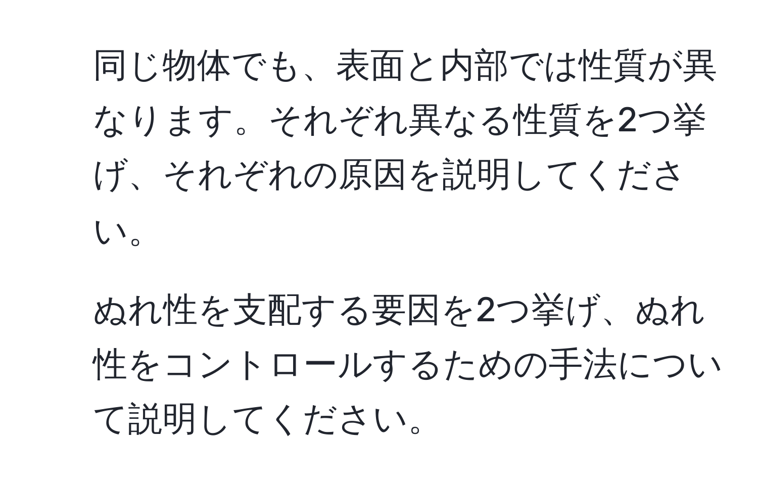 同じ物体でも、表面と内部では性質が異なります。それぞれ異なる性質を2つ挙げ、それぞれの原因を説明してください。  
2. ぬれ性を支配する要因を2つ挙げ、ぬれ性をコントロールするための手法について説明してください。