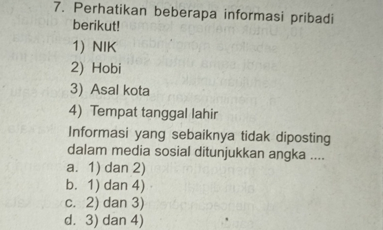 Perhatikan beberapa informasi pribadi
berikut!
1) NIK
2) Hobi
3)Asal kota
4) Tempat tanggal lahir
Informasi yang sebaiknya tidak diposting
dalam media sosial ditunjukkan angka ....
a. 1) dan 2)
b. 1) dan 4)
c. 2) dan 3)
d. 3) dan 4)