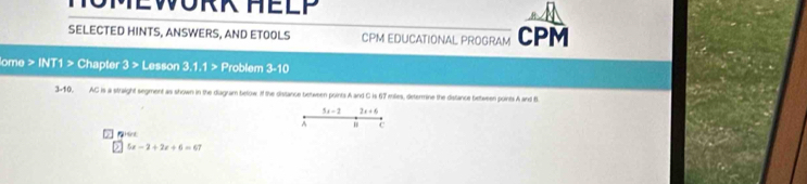 MOMEWORK HELP 
SELECTED HINTS, ANSWERS, AND ETOOLS CPM EDUCATIONAL PROGRAM CPM 
ome > MI 1 > Chapter 3> Lesson 3, 1,1> Problem 3-10 
3-10, AC is a straight segment as shown in the diagram below. if the distance between points A and C is 67 molies, determine the distance between points A and B
5x-2! , + . 
^ C 
Hint
5x-2+2x+6=67