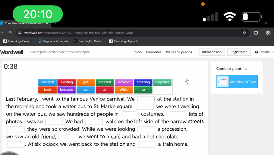 20:10 
Complete the text with the con 
。 
wordwall.net/es/resource/3256439/complete-the-text-with-the-correct-word 
Cambridge Exams f... Regular and irregula... Free English Online... Cambridge Flyers Ex... 
Wordwall Crea mejores lecciones de forma más rápida Inicio Funciones Planes de precios Iniciar sesión Registrarse Español 
0:38 
Cambiar plantilla 
Completar la frase 
Last February, I went to the famous Venice carnival. We □ at the station in 
the morning and took a water bus to St. Mark's square. □ we were travelling 
on the water bus, we saw hundreds of people in □ costumes. I □ lots of 
photos. I was so □ We had □ walk on the left side of the narrow streets 
□ they were so crowded! While we were looking □ a procession, 
we saw an old friend, □ we went to a café and had a hot chocolate 
□ . At six o'clock we went back to the station and □ a train home.