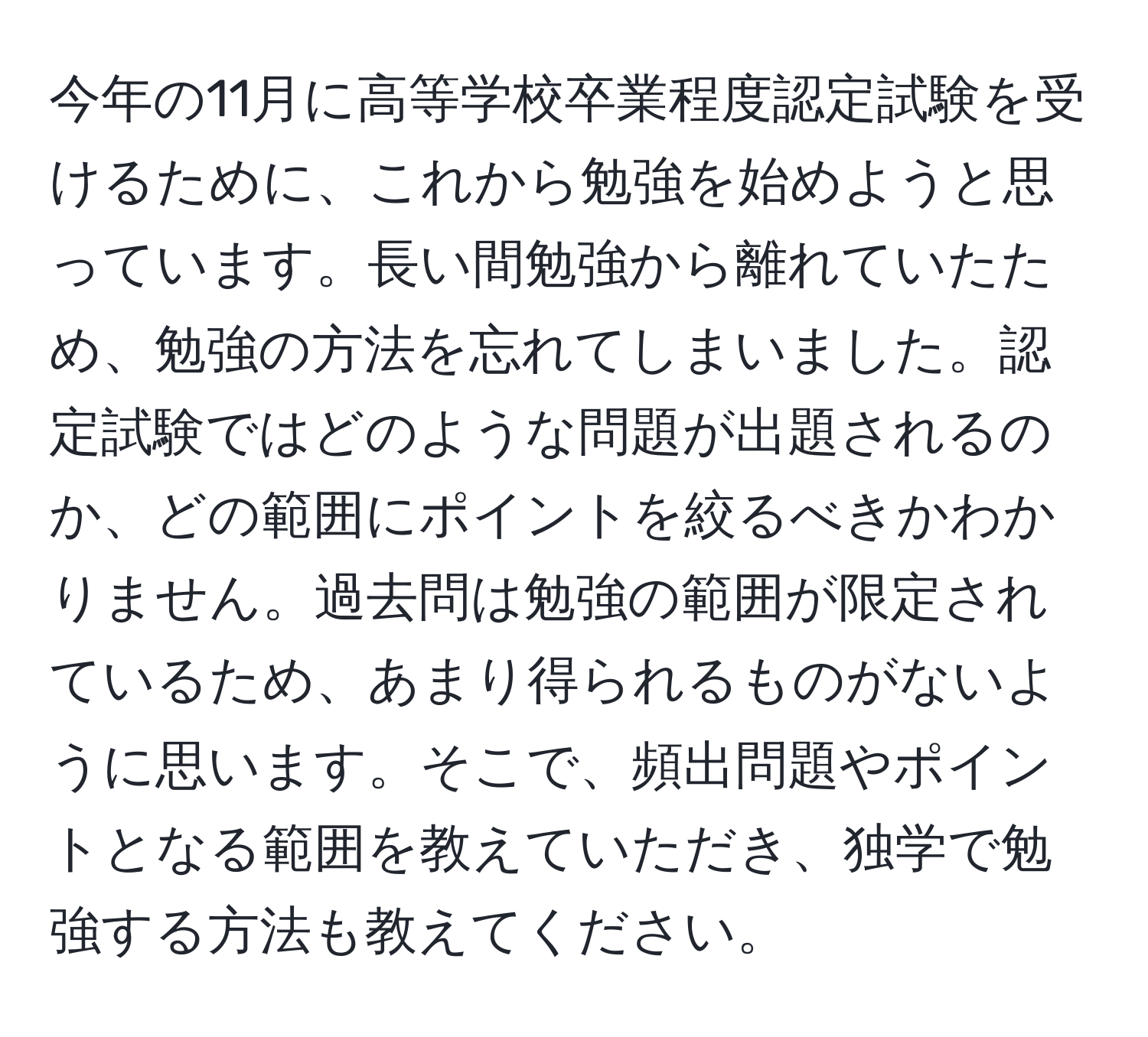 今年の11月に高等学校卒業程度認定試験を受けるために、これから勉強を始めようと思っています。長い間勉強から離れていたため、勉強の方法を忘れてしまいました。認定試験ではどのような問題が出題されるのか、どの範囲にポイントを絞るべきかわかりません。過去問は勉強の範囲が限定されているため、あまり得られるものがないように思います。そこで、頻出問題やポイントとなる範囲を教えていただき、独学で勉強する方法も教えてください。