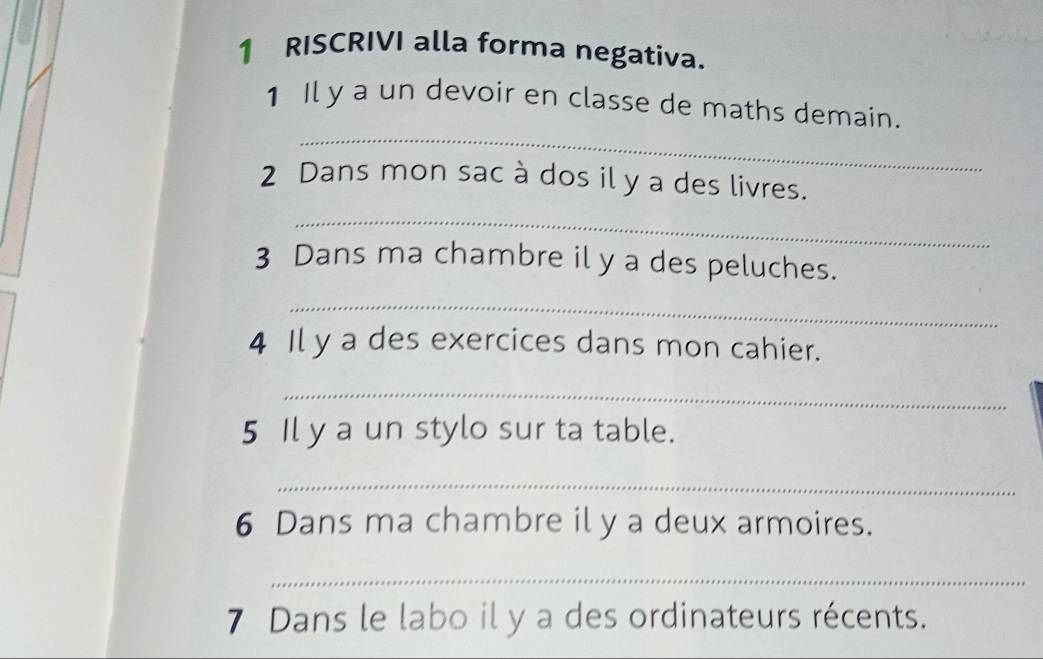 RISCRIVI alla forma negativa. 
_ 
1 Il y a un devoir en classe de maths demain. 
2 Dans mon sac à dos il y a des livres. 
_ 
3 Dans ma chambre il y a des peluches. 
_ 
4 Il y a des exercices dans mon cahier. 
_ 
5 Il y a un stylo sur ta table. 
_ 
6 Dans ma chambre il y a deux armoires. 
_ 
7 Dans le labo il y a des ordinateurs récents.