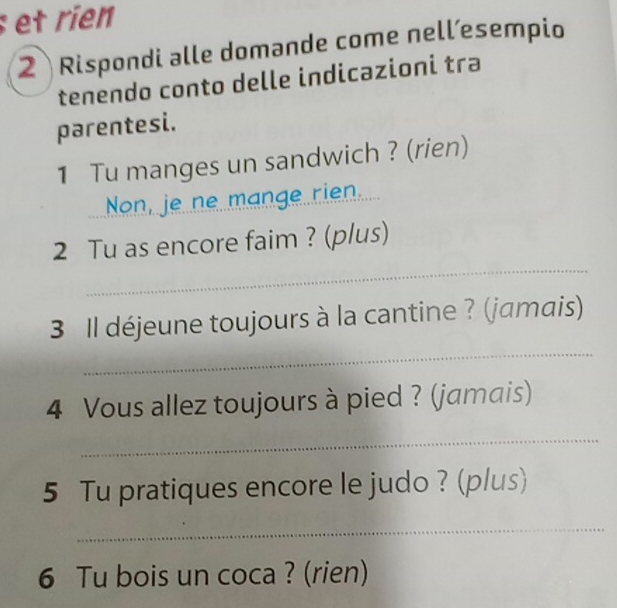 et rien 
2 Rispondi alle domande come nell´esempio 
tenendo conto delle indicazioni tra 
parentesi. 
1 Tu manges un sandwich ? (rien) 
Non, je ne mange rien. 
_ 
2 Tu as encore faim ? (plus) 
_ 
3 Il déjeune toujours à la cantine ? (jamais) 
4 Vous allez toujours à pied ? (jamais) 
_ 
5 Tu pratiques encore le judo ? (plus) 
_ 
6 Tu bois un coca ? (rien)