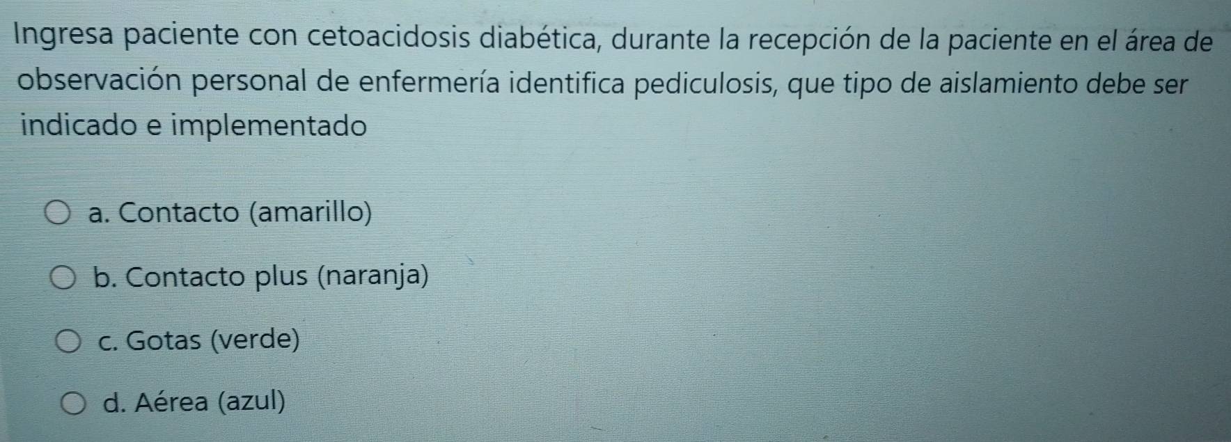 Ingresa paciente con cetoacidosis diabética, durante la recepción de la paciente en el área de
observación personal de enfermería identifica pediculosis, que tipo de aislamiento debe ser
indicado e implementado
a. Contacto (amarillo)
b. Contacto plus (naranja)
c. Gotas (verde)
d. Aérea (azul)