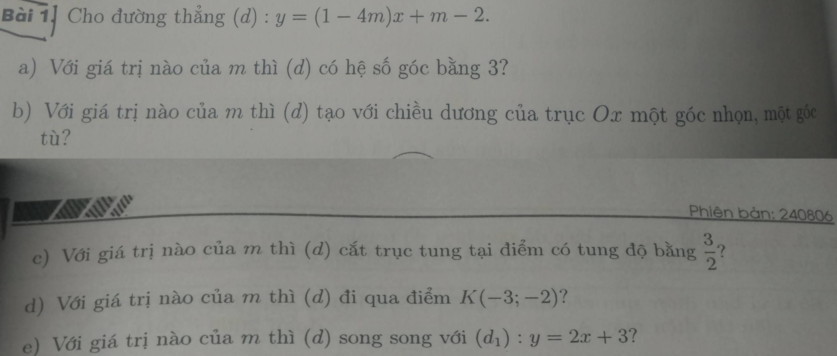 Bài 1] Cho đường thẳng (d) : y=(1-4m)x+m-2. 
a) Với giá trị nào của m thì (d) có hệ số góc bằng 3? 
b) Với giá trị nào của m thì (d) tạo với chiều dương của trục Ox một góc nhọn, một góc 
tù? 
Phiên bản: 240806
c) Với giá trị nào của m thì (d) cắt trục tung tại điểm có tung độ bằng  3/2 
d) Với giá trị nào của m thì (d) đi qua điểm K(-3;-2) ? 
e) Với giá trị nào của m thì (d) song song với (d_1):y=2x+3 ?