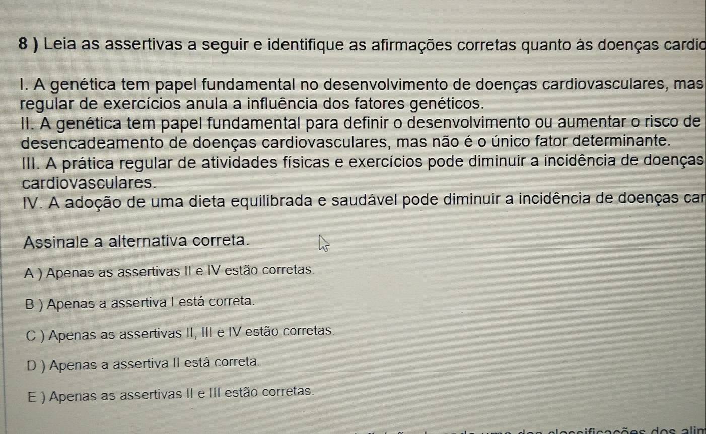 8 ) Leia as assertivas a seguir e identifique as afirmações corretas quanto às doenças cardio
I. A genética tem papel fundamental no desenvolvimento de doenças cardiovasculares, mas
regular de exercícios anula a influência dos fatores genéticos.
II. A genética tem papel fundamental para definir o desenvolvimento ou aumentar o risco de
desencadeamento de doenças cardiovasculares, mas não é o único fator determinante.
III. A prática regular de atividades físicas e exercícios pode diminuir a incidência de doenças
cardiovas culares.
IV. A adoção de uma dieta equilibrada e saudável pode diminuir a incidência de doenças car
Assinale a alternativa correta.
A ) Apenas as assertivas II e IV estão corretas.
B ) Apenas a assertiva I está correta.
C ) Apenas as assertivas II, III e IV estão corretas.
D ) Apenas a assertiva II está correta.
E ) Apenas as assertivas II e III estão corretas.
lin