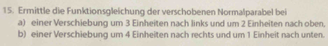 Ermittle die Funktionsgleichung der verschobenen Normalparabel bei 
a) einer Verschiebung um 3 Einheiten nach links und um 2 Einheiten nach oben, 
b) einer Verschiebung um 4 Einheiten nach rechts und um 1 Einheit nach unten.