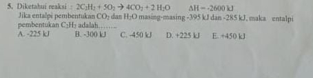 Diketahui reaksi 2C_2H_2+5O_2to 4CO_2+2H_2O △ H=-2600kJ
Jika entalpi pembentukan CO_2 dan H_2O masing-masing - 395 kJ dan - 285 kJ, maka entalpi
pembentukan C₂H₂ adalah_
A. -225 kJ B. -300 kJ C. -450 kJ D. +225 kJ E. +450 kJ