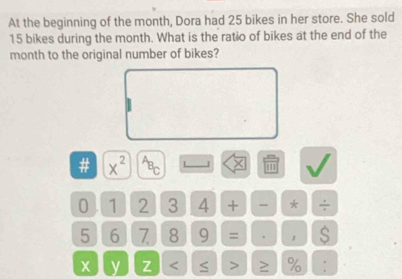 At the beginning of the month, Dora had 25 bikes in her store. She sold
15 bikes during the month. What is the ratio of bikes at the end of the
month to the original number of bikes? 
# x^(2^AB_C) L J × 
0 . 1 2 3 4 + - * ÷
5 6 7 8 9 = . 1 $ 
y z ≥ %