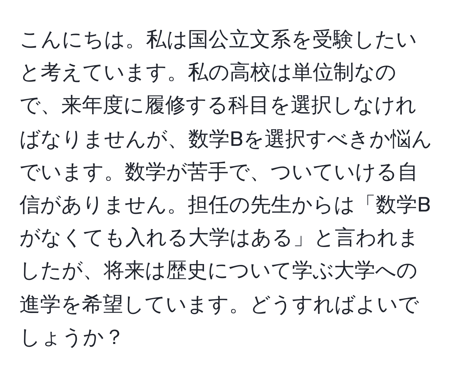 こんにちは。私は国公立文系を受験したいと考えています。私の高校は単位制なので、来年度に履修する科目を選択しなければなりませんが、数学Bを選択すべきか悩んでいます。数学が苦手で、ついていける自信がありません。担任の先生からは「数学Bがなくても入れる大学はある」と言われましたが、将来は歴史について学ぶ大学への進学を希望しています。どうすればよいでしょうか？