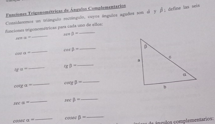 a 
Funciones Trigonométricas de Ángulos Complementarios 
Consideremos un triángulo rectángulo, cuyos ángulos agudos son ở y hat beta ; define las seis 
funciones trigonométricas para cada uno de ellos:
sen beta = _
sen alpha =
_ 
_ 
_
cos beta =
cos alpha =
_
tg beta =
_
tgalpha =
cot galpha =
_ cot gbeta = _
sec alpha =
_
sec beta = _
cos ecalpha = _ cos ecbeta = _ 
de á ngulos complementarios: