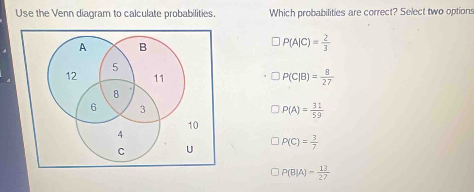 Use the Venn diagram to calculate probabilities. Which probabilities are correct? Select two options
P(A|C)= 2/3 
□ P(C|B)= 8/27 
P(A)= 31/59 
P(C)= 3/7 
P(B|A)= 13/27 