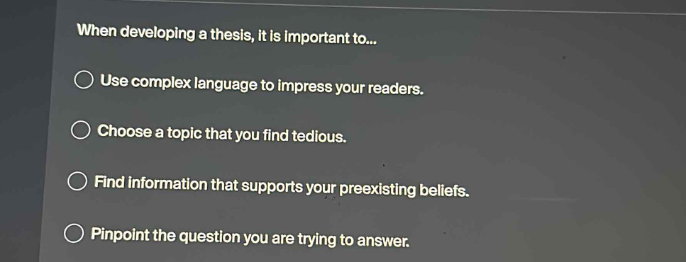 When developing a thesis, it is important to...
Use complex language to impress your readers.
Choose a topic that you find tedious.
Find information that supports your preexisting beliefs.
Pinpoint the question you are trying to answer.