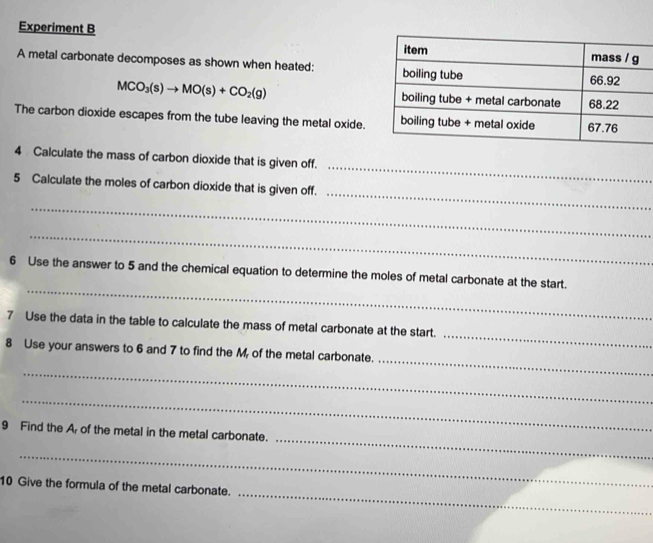 Experiment B 
A metal carbonate decomposes as shown when heated:
MCO_3(s)to MO(s)+CO_2(g)
The carbon dioxide escapes from the tube leaving the metal oxide. 
_ 
4 Calculate the mass of carbon dioxide that is given off. 
_ 
5 Calculate the moles of carbon dioxide that is given off. 
_ 
_ 
_ 
6 Use the answer to 5 and the chemical equation to determine the moles of metal carbonate at the start. 
_ 
7 Use the data in the table to calculate the mass of metal carbonate at the start. 
_ 
8 Use your answers to 6 and 7 to find the M, of the metal carbonate. 
_ 
_ 
_ 
9 Find the A, of the metal in the metal carbonate. 
_ 
_ 
10 Give the formula of the metal carbonate.