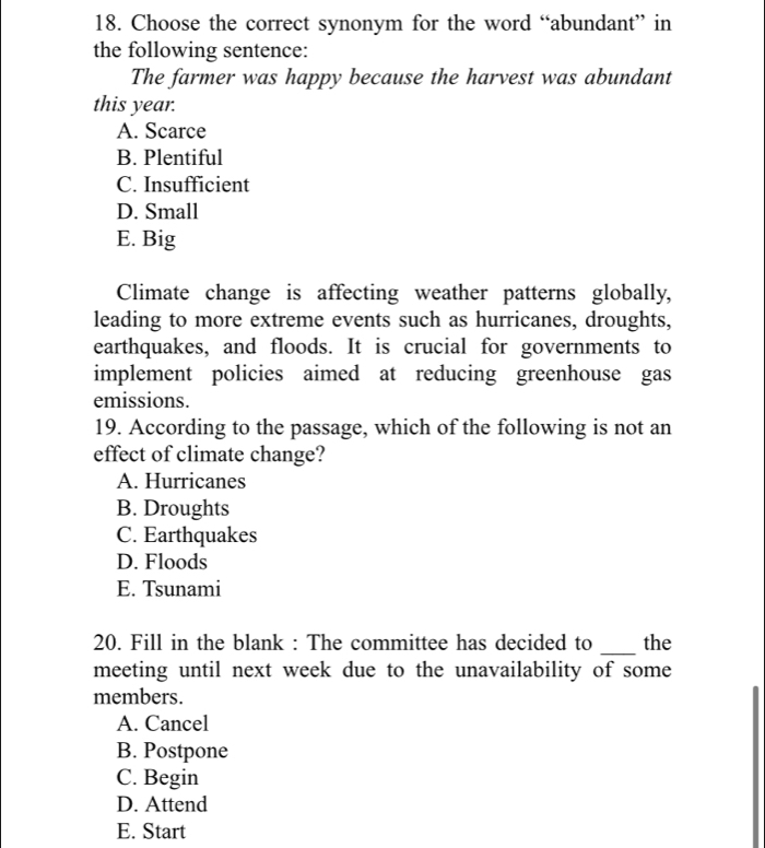 Choose the correct synonym for the word “abundant” in
the following sentence:
The farmer was happy because the harvest was abundant
this year.
A. Scarce
B. Plentiful
C. Insufficient
D. Small
E. Big
Climate change is affecting weather patterns globally,
leading to more extreme events such as hurricanes, droughts,
earthquakes, and floods. It is crucial for governments to
implement policies aimed at reducing greenhouse gas
emissions.
19. According to the passage, which of the following is not an
effect of climate change?
A. Hurricanes
B. Droughts
C. Earthquakes
D. Floods
E. Tsunami
20. Fill in the blank : The committee has decided to _the
meeting until next week due to the unavailability of some
members.
A. Cancel
B. Postpone
C. Begin
D. Attend
E. Start