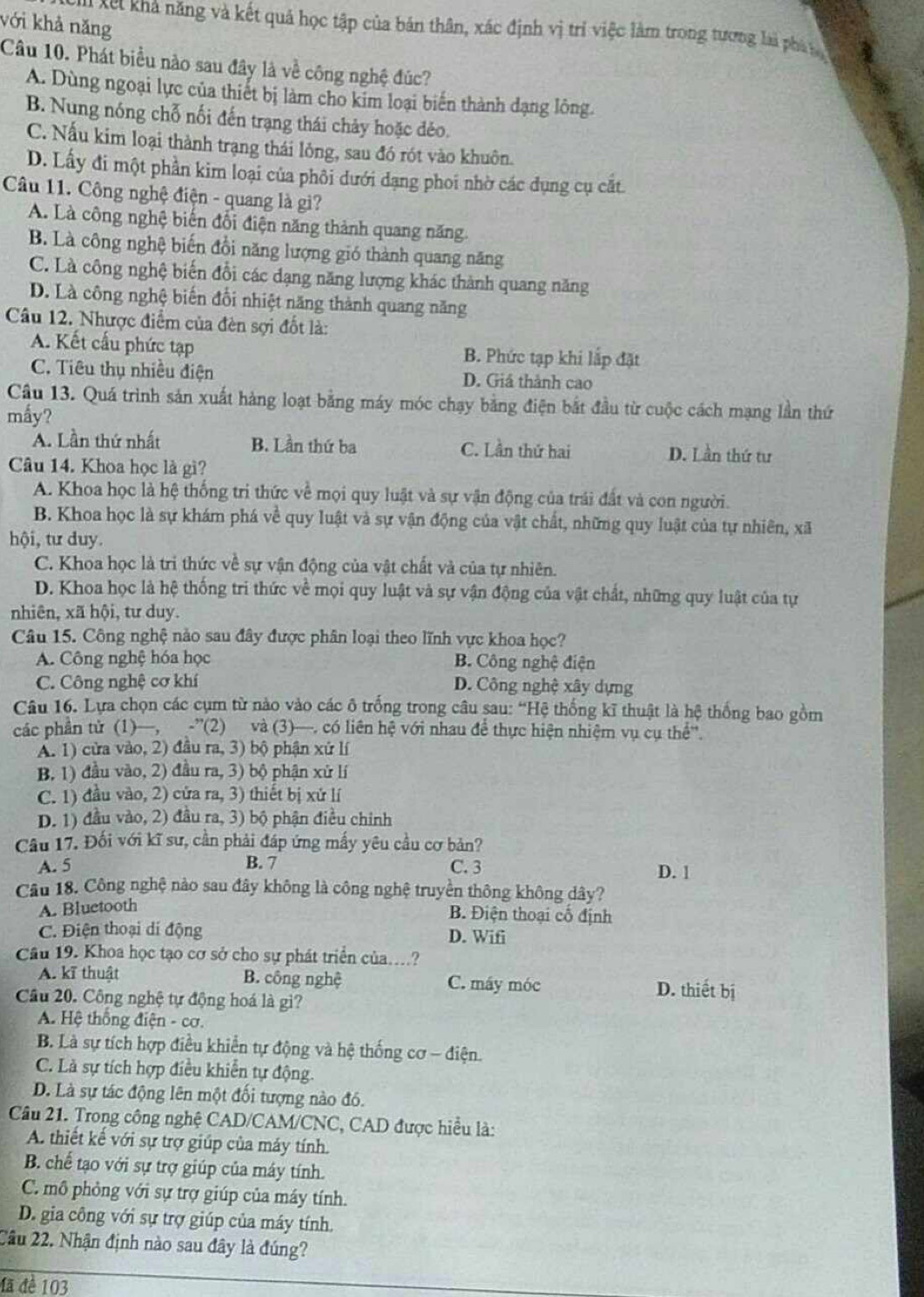 với khả năng
Xu Xết khả năng và kết quả học tập của bản thân, xác định vì trí việc làm trong tương lai phá l
Câu 10. Phát biểu nào sau đây là về công nghệ đúc?
A. Dùng ngoại lực của thiết bị làm cho kim loại biến thành dạng lông.
B. Nung nóng chỗ nối đến trạng thái chảy hoặc đẻo.
C. Nấu kim loại thành trạng thái lông, sau đó rót vào khuôn.
D. Lấy đi một phần kim loại của phối dưới dạng phoi nhờ các đụng cụ cất
Câu 11. Công nghệ điện - quang là gi?
A. Là công nghệ biến đổi điện năng thành quang năng.
B. Là công nghệ biến đổi năng lượng gió thành quang năng
C. Là công nghệ biến đổi các dạng năng lượng khác thành quang năng
D. Là công nghệ biến đổi nhiệt năng thành quang năng
Câu 12. Nhược điểm của đèn sợi đốt là:
A. Kết cấu phức tạp B. Phức tạp khi lắp đặt
C. Tiêu thụ nhiều điện D. Giá thành cao
Câu 13. Quá trình sản xuất hàng loạt bằng máy móc chạy bằng điện bắt đầu từ cuộc cách mạng lần thứ
mấy?
A. Lần thứ nhất B. Lần thứ ba C. Lần thứ hai D. Lần thứ tư
Câu 14. Khoa học là gì?
A. Khoa học là hệ thống tri thức về mọi quy luật và sự vận động của trải đất và con người.
B. Khoa học là sự khám phá về quy luật và sự vận động của vật chất, những quy luật của tự nhiên, xã
hội, tư duy.
C. Khoa học là tri thức về sự vận động của vật chất và của tự nhiên.
D. Khoa học là hệ thống tri thức về mọi quy luật và sự vận động của vật chất, những quy luật của tự
nhiên, xã hội, tư duy.
Câu 15. Công nghệ nảo sau đây được phân loại theo lĩnh vực khoa học?
A. Công nghệ hóa học B. Công nghệ điện
C. Công nghệ cơ khí D. Công nghệ xây dựng
Câu 16. Lựa chọn các cụm từ nào vào các ô trống trong câu sau: “Hệ thống kĩ thuật là hệ thống bao gồm
các phần tử (1)—, -”(2) và (3)—. có liên hệ với nhau để thực hiện nhiệm vụ cụ thể''.
A. 1) cửa vào, 2) đầu ra, 3) bộ phận xứ lí
B. 1) đầu vào, 2) đầu ra, 3) bộ phận xử lí
C. 1) đầu vào, 2) cửa ra, 3) thiết bị xứ lí
D. 1) đầu vào, 2) đầu ra, 3) bộ phận điều chỉnh
Câu 17. Đối với kĩ sư, cần phải đáp ứng mấy yêu cầu cơ bản?
A. 5 B. 7 C. 3 D. 1
Câu 18. Công nghệ nào sau đây không là công nghệ truyền thông không dây?
A. Bluetooth
B. Điện thoại cố định
C. Điện thoại di động D. Wifi
Câu 19. Khoa học tạo cơ sở cho sự phát triển của...?
A. kĩ thuật B. công nghệ C. máy móc D. thiết bị
Câu 20. Công nghệ tự động hoá là gì?
A. Hệ thông điện - cơ.
B. Là sự tích hợp điều khiển tự động và hệ thống cơ - điện.
C. Là sự tích hợp điều khiển tự động.
D. Là sự tác động lên một đối tượng nào đó.
Câu 21. Trong công nghệ CAD/CAM/CNC, CAD được hiểu là:
A. thiết kế với sự trợ giúp của máy tính.
B. chế tạo với sự trợ giúp của máy tính.
C. mô phỏng với sự trợ giúp của máy tính.
D. gia công với sự trợ giúp của máy tính.
Câu 22. Nhận định nào sau đây là đúng?
đã đề 103