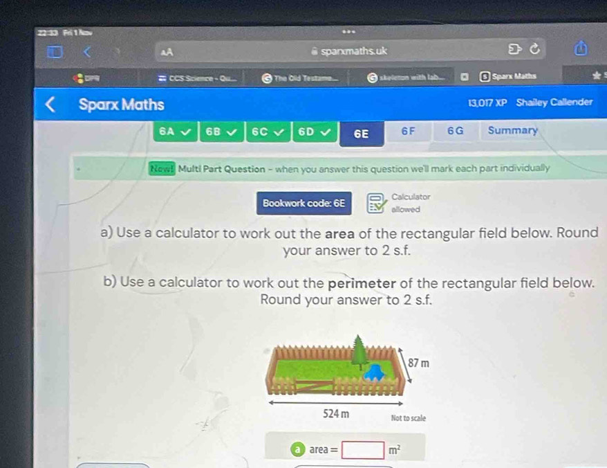 22:33 Fri 1 Aov 
.. 
sparxmaths.uk 
:= CCS Science - Qu... The Old Testame I skeleton with lab. Sparx Maths 
Sparx Maths 13,017 XP Shailey Callender 
6A 68 6C 6D 6E 6F 6G Summary 
Newl Multi Part Question - when you answer this question we'll mark each part individually 
Calculator 
Bookwork code: 6E allowed 
a) Use a calculator to work out the area of the rectangular field below. Round 
your answer to 2 s.f. 
b) Use a calculator to work out the perimeter of the rectangular field below. 
Round your answer to 2 s.f. 
a area=□ m^2