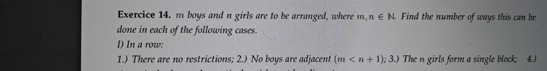 boys and n girls are to be arranged, where 2. n∈ N. . Find the number of ways this can be 
done in each of the following cases. 
I) In a row: 
1.) There are no restrictions; 2.) No boys are adjacent (m The n girls form a single block; 4.)