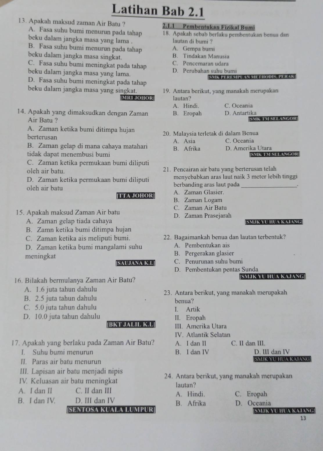 Latihan Bab 2.1
13. Apakah maksud zaman Air Batu ? 2.1.1 Pembentukan Fizikal Bumi
A. Fasa suhu bumi menurun pada tahap 18. Apakah sebab berlaku pembentukan benua dan
beku dalam jangka masa yang lama . lautan di bumi ?
B. Fasa suhu bumi menurun pada tahap A. Gempa bumi
beku dalam jangka masa singkat. B. Tindakan Manusia
C. Fasa suhu bumi meningkat pada tahap C. Pencemaran udara
beku dalam jangka masa yang lama. D. Perubahan suhu bumi
SMK PEREMPUAN ME THODIS. PERAK
D. Fasa suhu bumi meningkat pada tahap
beku dalam jangka masa yang singkat. 19. Antara berikut, yang manakah merupakan
MR1 JOHOR lautan?
A. Hindi. C. Oceania
14. Apakah yang dimaksudkan dengan Zaman B. Eropah D. Antartika
Air Batu ?
SMK TM SEL ANGOR
A. Zaman ketika bumi ditimpa hujan
berterusan 20. Malaysia terletak di dalam Benua
A. Asia C. Oceania
B. Zaman gelap di mana cahaya matahari B. Afrika D. Amerika Utara
tidak dapat menembusi bumi SMK TM SELANGOR
C. Zaman ketika permukaan bumi diliputi
oleh air batu. 21. Pencairan air batu yang berterusan telah
D. Zaman ketika permukaan bumi diliputi menyebabkan aras laut naik 3 meter lebih tinggi
oleh air batu berbanding aras laut pada_
.
A. Zaman Glasier.
[TTA JOHOR] B. Zaman Logam
C. Zaman Air Batu
15. Apakah maksud Zaman Air batu
D. Zaman Prasejarah
A. Zaman gelap tiada cahaya SMJK YU HUA KAJANG
B. Zamn ketika bumi ditimpa hujan
C. Zaman ketika ais meliputi bumi. 22. Bagaimankah benua dan lautan terbentuk?
D. Zaman ketika bumi mangalami suhu A. Pembentukan ais
meningkat
B. Pergerakan glasier
[SAUJANA K.L] C. Penurunan suhu bumi
D. Pembentukan pentas Sunda
16. Bilakah bermulanya Zaman Air Batu? SMIK YU HUA KAJANG
A. 1.6 juta tahun dahulu
23. Antara berikut, yang manakah merupakah
B. 2.5 juta tahun dahulu benua?
C. 5.0 juta tahun dahulu I. Artik
D. 10.0 juta tahun dahulu II. Eropah
BKT JALIL K.L III. Amerika Utara
IV. Atlantik Selatan
17. Apakah yang berlaku pada Zaman Air Batu? A. I dan II C. II dan III.
I. Suhu bumi menurun B. I dan IV D. III dan IV
II. Paras air batu menurun SMJK YU HUA KAJANG
III. Lapisan air batu menjadi nipis
24. Antara berikut, yang manakah merupakan
IV. Keluasan air batu meningkat
lautan?
A. I dan II C. II dan III
A. Hindi. C. Eropah
B. I dan IV. D. III dan IV B. Afrika D. Oceania
SENTOSA KUALA LUMPUR SAJK YU HUA KAJANG
13