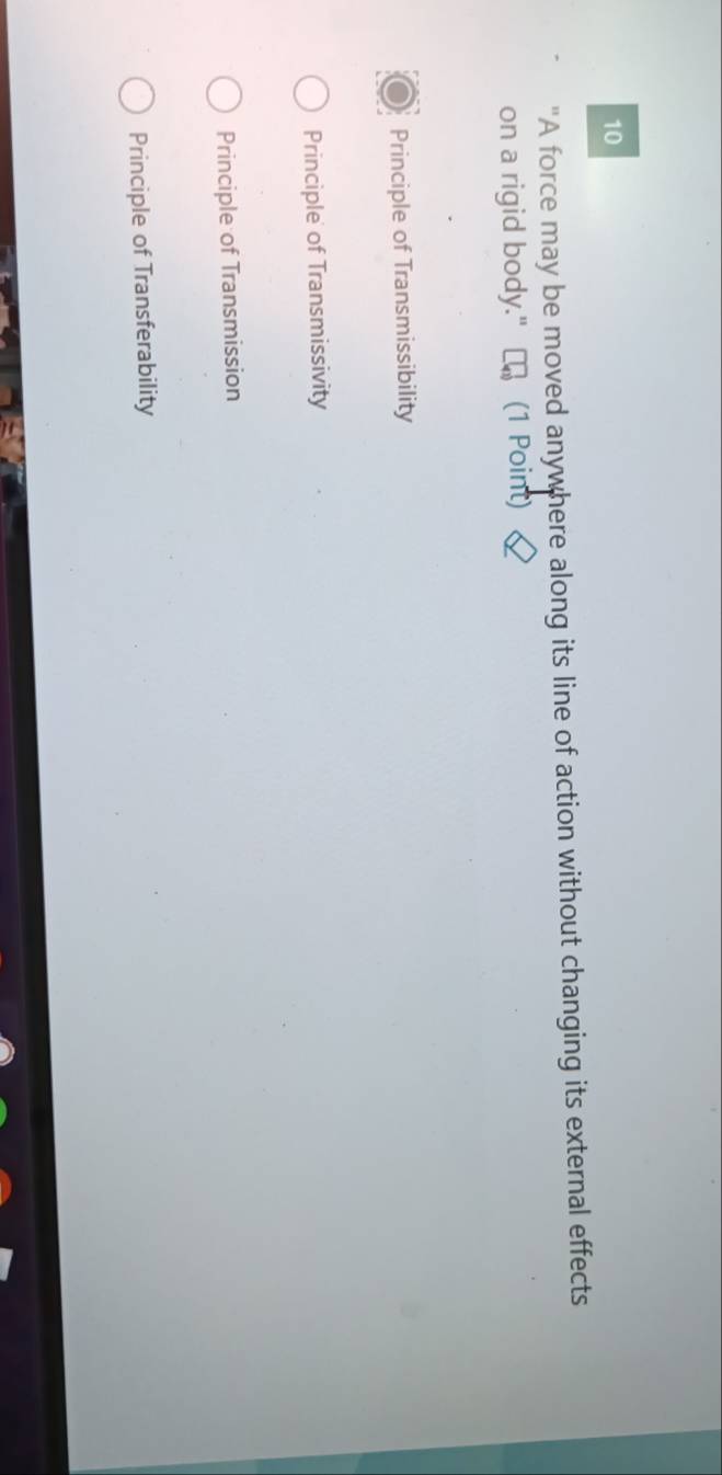 10
"A force may be moved anywhere along its line of action without changing its external effects
on a rigid body." (1 Point)
Principle of Transmissibility
Principle of Transmissivity
Principle of Transmission
Principle of Transferability
