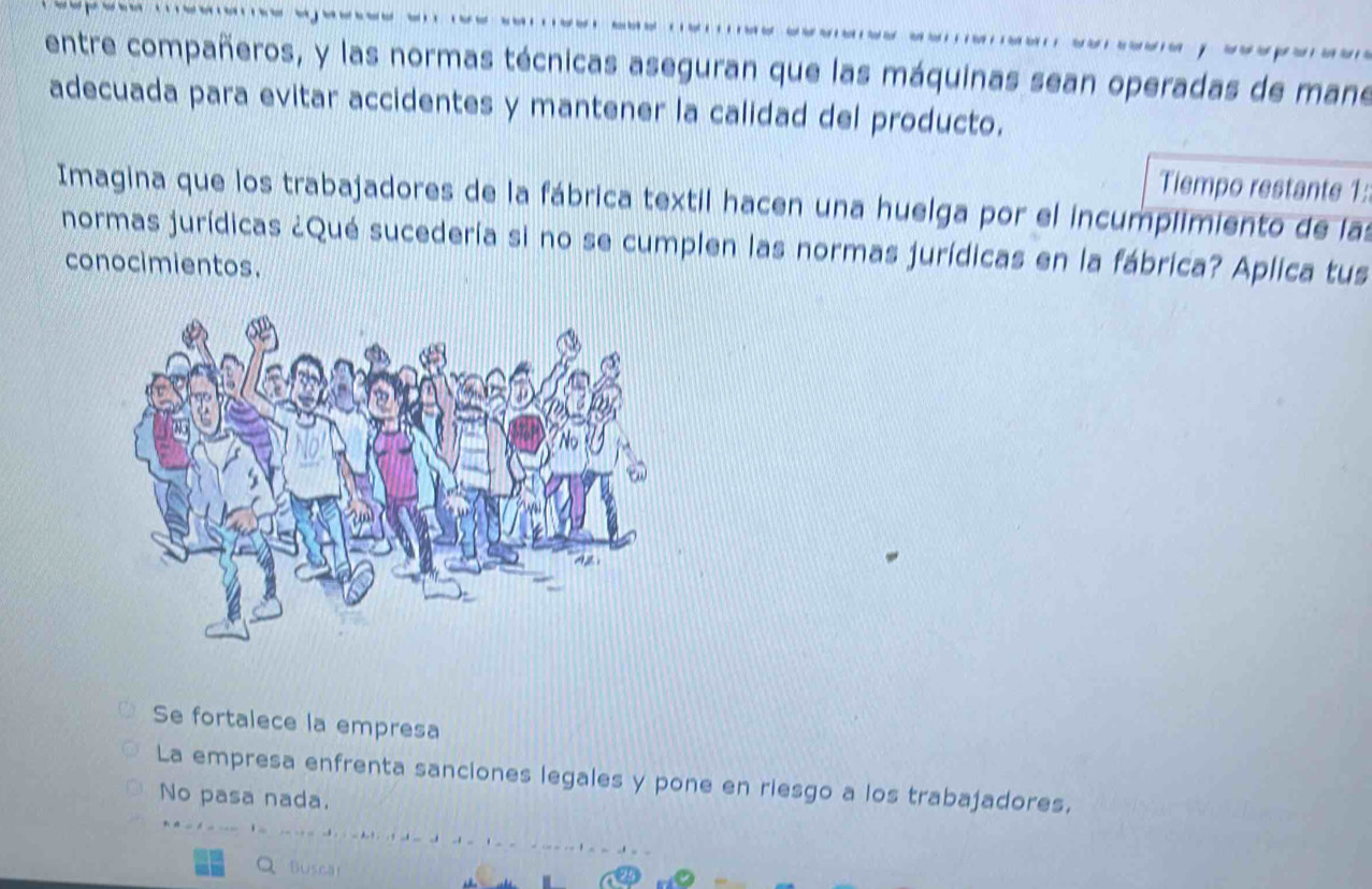 entre compañeros, y las normas técnicas aseguran que las máquinas sean operadas de mane
adecuada para evitar accidentes y mantener la calidad del producto.
Tiempo restante 1:
Imagina que los trabajadores de la fábrica textil hacen una huelga por el incumplimiento de las
normas jurídicas ¿Qué sucedería si no se cumplen las normas jurídicas en la fábrica? Aplica tus
conocimientos.
Se fortalece la empresa
La empresa enfrenta sanciones legales y pone en riesgo a los trabajadores.
No pasa nada.
Q Buscal