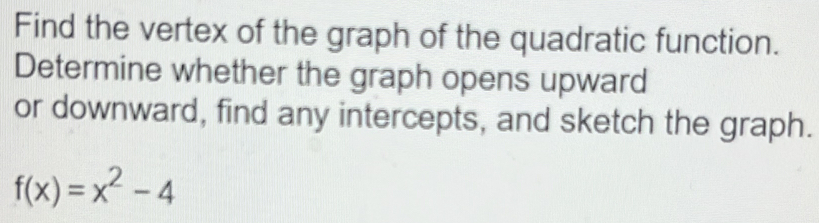 Find the vertex of the graph of the quadratic function. 
Determine whether the graph opens upward 
or downward, find any intercepts, and sketch the graph.
f(x)=x^2-4