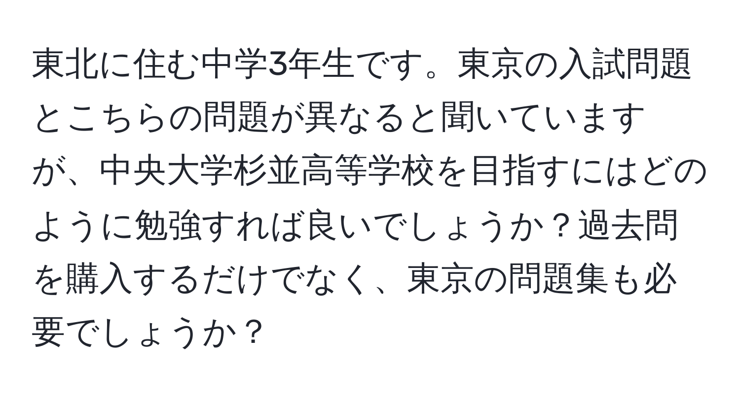 東北に住む中学3年生です。東京の入試問題とこちらの問題が異なると聞いていますが、中央大学杉並高等学校を目指すにはどのように勉強すれば良いでしょうか？過去問を購入するだけでなく、東京の問題集も必要でしょうか？