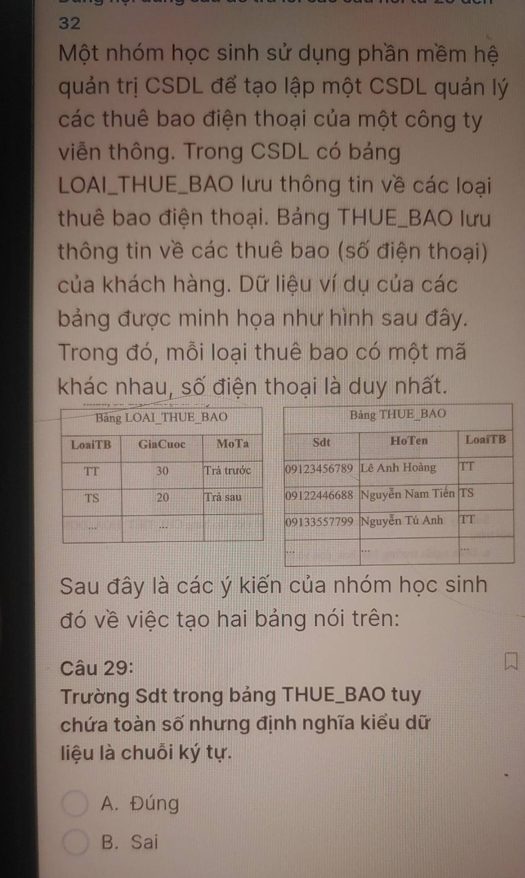 Một nhóm học sinh sử dụng phần mềm hệ
quản trị CSDL để tạo lập một CSDL quản lý
các thuê bao điện thoại của một công ty
viễn thông. Trong CSDL có bảng
LOAI_THUE_BAO lưu thông tin về các loại
thuê bao điện thoại. Bảng THUE_BAO lưu
thông tin về các thuê bao (số điện thoại)
của khách hàng. Dữ liệu ví dụ của các
bảng được minh họa như hình sau đây.
Trong đó, mỗi loại thuê bao có một mã
khác nhau, số điện thoại là duy nhất.
Sau đây là các ý kiến của nhóm học sinh
đó về việc tạo hai bảng nói trên:
Câu 29:
Trường Sdt trong bảng THUE_BAO tuy
chứa toàn số nhưng định nghĩa kiểu dữ
liệu là chuỗi ký tự.
A. Đúng
B. Sai