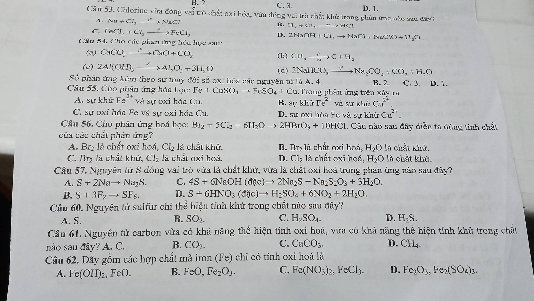 B. 2. C. 3.
D. 1.
Câu 53. Chlorine vừa đóng vai trò chất oxi hóa, vừa đóng vai trò chất khử trong phản ứng nào sau đây?
A. Na+Cl_2xrightarrow r^0NaCl B. H_2+Cl_2 xrightarrow asHCl
C. FeCl_2+Cl_2to Fe^oFeCl_3
D. 2NaOH+Cl_2to NaCl+NaClO+H_2O.
Câu 54. Cho các phản ứng hóa học sau:
(a) CaCO_3xrightarrow t^0CaO+CO_2 (b) CH_4xrightarrow t^0C+H_2
(c) 2Al(OH)_3xrightarrow t^0Al_2O_3+3H_2O
(d) 2NaHCO_3xrightarrow t^0Na_2CO_3+CO_2+H_2O
Số phản ứng kèm theo sự thay đổi số oxi hóa các nguyên tử là A. 4. B. 2. C. 3. D. 1.
Câu 55. Cho phản ứng hóa học: Fe+CuSO_4to FeSO_4+Cu 1. Trong phản ứng trên xảy ra
A. sự khử Fe^(2+) và sự oxi hóa Cu. B. sự khử Fe^(2+) và sự khử Cu^(2+).
C. sự oxi hóa Fe và sự oxi hóa Cu. D. sự oxi hóa Fe và sự khử Cu^(2+).
Câu 56. Cho phản ứng hoá học: Br_2+5Cl_2+6H_2Oto 2HBrO_3+10HCl 1. Câu nào sau đây diễn tả đúng tính chất
của các chất phản ứng?
A. Br_2 là chất oxi hoá, Cl_2 là chất khử. B. Br_2 là chất oxi hoá, H_2O1a 1 chất khử.
C. Br_2 là chất khử, Cl₂ là chất oxi hoá. D. Cl_2 là chất oxi hoá, H_2O là chất khử.
Câu 57. Nguyên tử S đóng vai trò vừa là chất khử, vừa là chất oxi hoá trong phản ứng nào sau đây?
A. S+2Nato Na_2S. C. 4S+6NaOH(dac)to 2Na_2S+Na_2S_2O_3+3H_2O.
B. S+3F_2to SF_6. D. S+6HNO_3(dac)to H_2SO_4+6NO_2+2H_2O.
Câu 60. Nguyên tử sulfur chỉ thể hiện tính khử trong chất nào sau đây?
A. S. B. SO_2. C. H_2SO_4. D. H_2S.
Câu 61. Nguyên tử carbon vừa có khả năng thể hiện tính oxi hoá, vừa có khả năng thể hiện tính khử trong chất
nào sau đây? A. C. B. CO_2. C. CaCO_3.
D. CH_4
Câu 62. Dãy gồm các hợp chất mà iron ở (Fe ) chỉ có tính oxi hoá là
A. Fe(OH)_2, , FeO. B. FeO,Fe_2O_3. C. Fe(NO_3)_2,FeCl_3. D. Fe_2O_3,Fe_2(SO_4)_3.